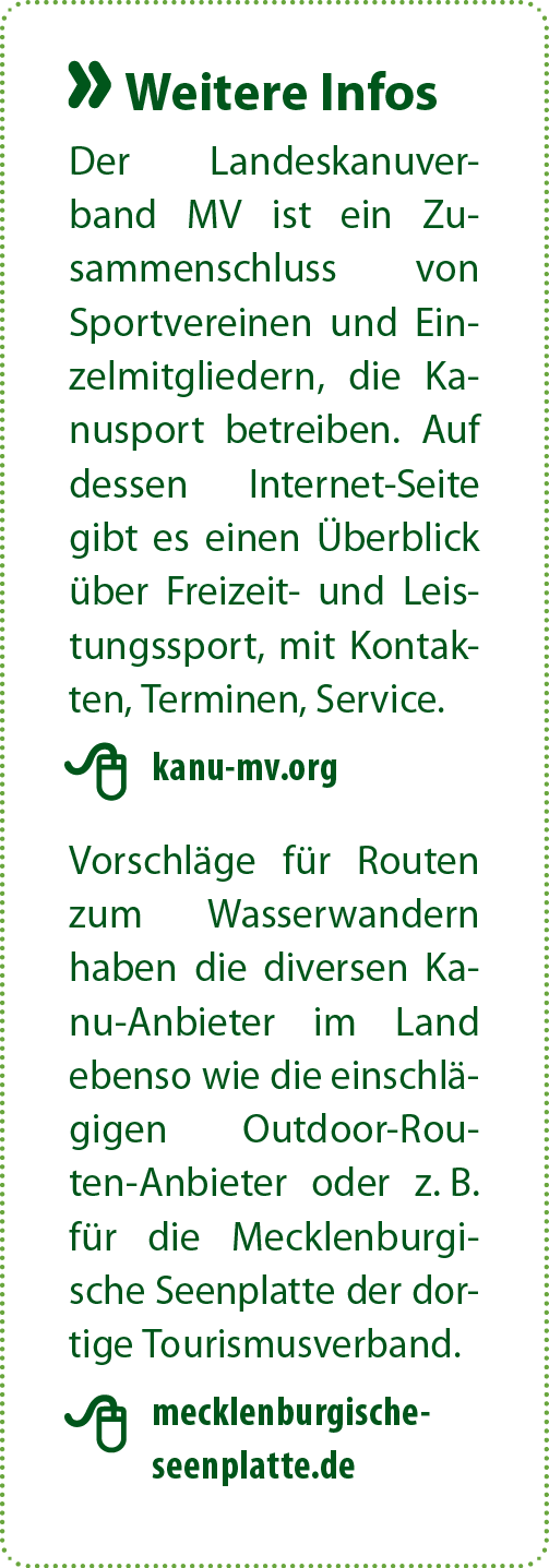 Der Landeskanuverband MV ist ein Zusammenschluss von Sportvereinen und Einzelmitgliedern, die Kanusport betreiben. Auf dessen Internet-Seite gibt es einen Überblick über Freizeit- und Leistungssport, mit Kontakten, Terminen, Service.  Vorschläge für Routen zum Wasserwandern haben die diversen Kanu-Anbieter im Land ebenso wie die einschlägigen Outdoor-Routen-Anbieter oder z. B. für die Mecklenburgische Seenplatte der dortige Tourismusverband.
